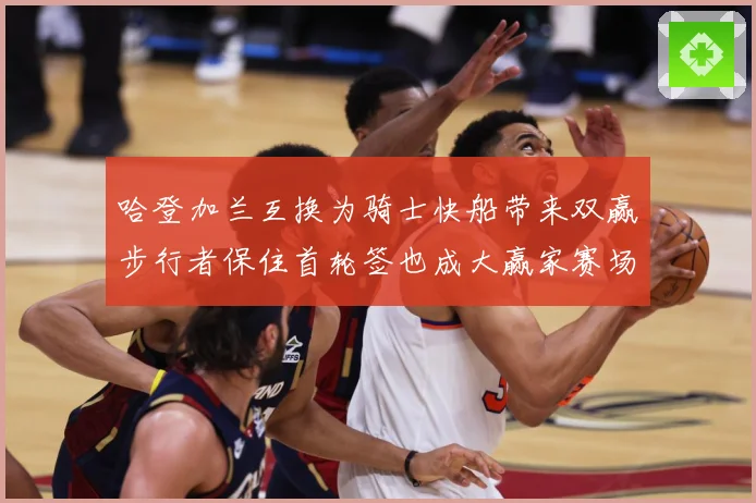 哈登加兰互换为骑士快船带来双赢步行者保住首轮签也成大赢家赛场复盘