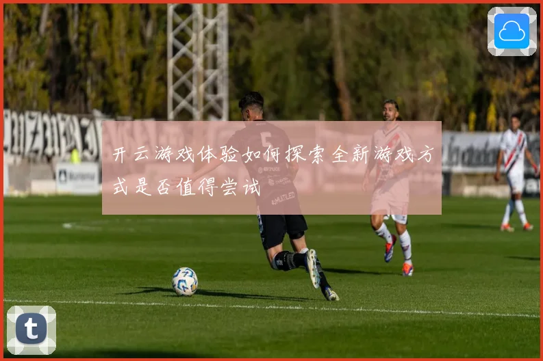 开云游戏体验如何探索全新游戏方式是否值得尝试