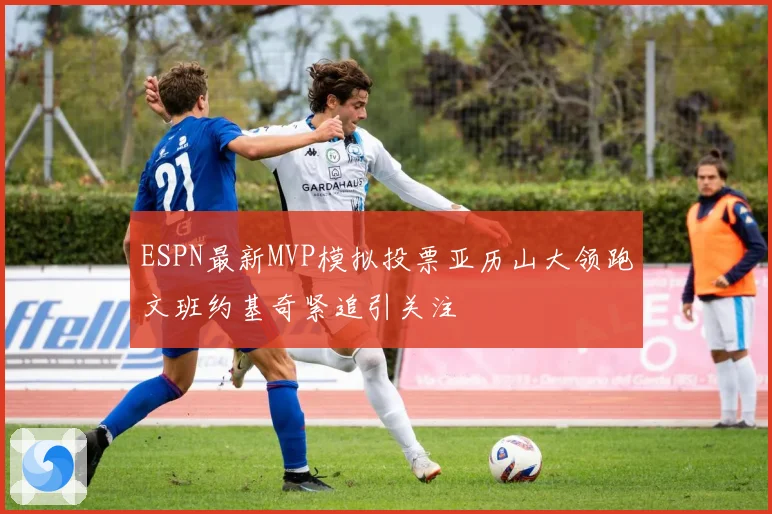 ESPN最新MVP模拟投票亚历山大领跑文班约基奇紧追引关注