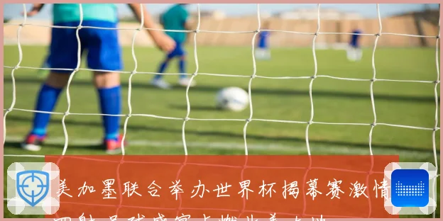 美加墨联合举办世界杯揭幕赛激情四射 足球盛宴点燃北美大地