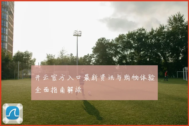 开云官方入口最新资讯与购物体验全面指南解读