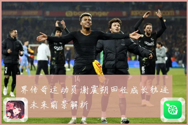 界传奇运动员谢震朔田径成长轨迹与未来前景解析
