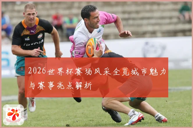 2026世界杯赛场风采全览城市魅力与赛事亮点解析