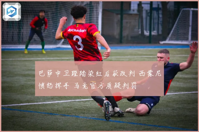 巴萨中卫蹬踏染红后获改判 西蒙尼愤怒挥手 马竞官方质疑判罚
