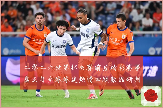 二零二六世界杯决赛前后精彩赛事盘点与全球球迷热情回顾数据研判