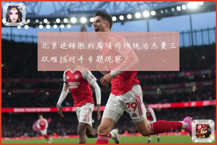北京逆转胜利周琦内线统治杰曼三双难挡对手专题观察