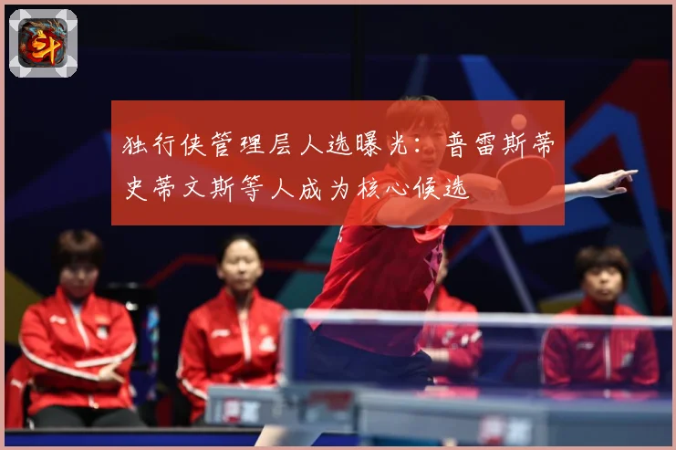 独行侠管理层人选曝光：普雷斯蒂史蒂文斯等人成为核心候选
