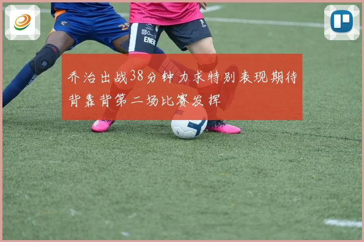 乔治出战38分钟力求特别表现期待背靠背第二场比赛发挥